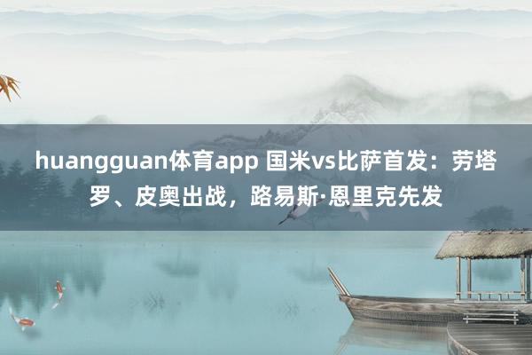 huangguan体育app 国米vs比萨首发：劳塔罗、皮奥出战，路易斯·恩里克先发