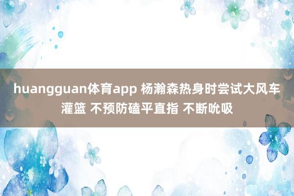 huangguan体育app 杨瀚森热身时尝试大风车灌篮 不预防磕平直指 不断吮吸