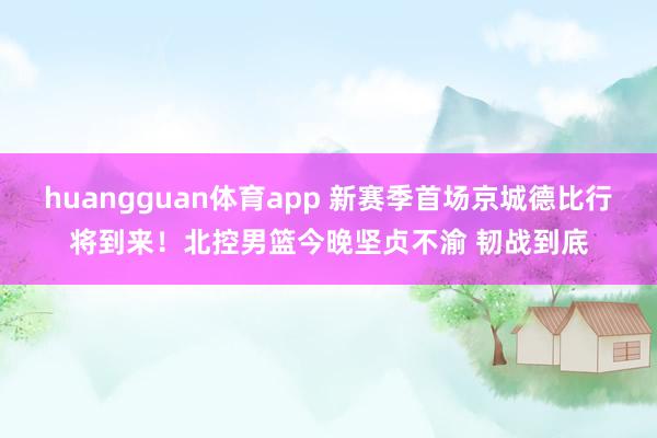 huangguan体育app 新赛季首场京城德比行将到来！北控男篮今晚坚贞不渝 韧战到底