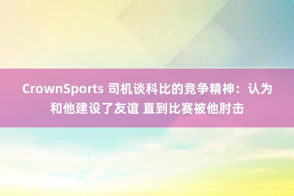 CrownSports 司机谈科比的竞争精神：认为和他建设了友谊 直到比赛被他肘击