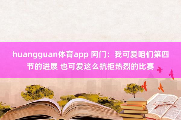 huangguan体育app 阿门：我可爱咱们第四节的进展 也可爱这么抗拒热烈的比赛