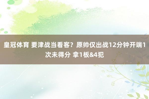 皇冠体育 要津战当看客？原帅仅出战12分钟开端1次未得分 拿1板&4犯