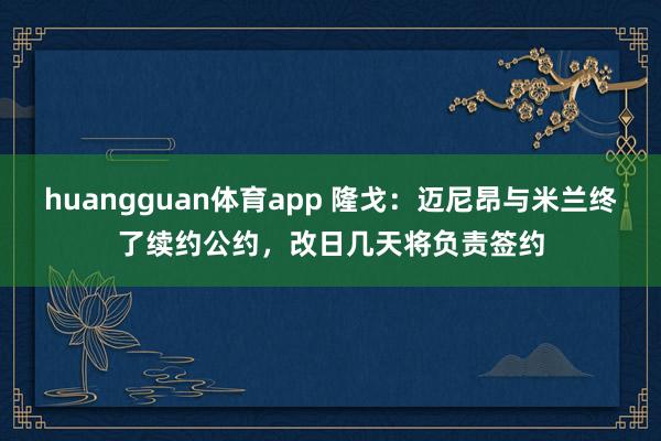 huangguan体育app 隆戈：迈尼昂与米兰终了续约公约，改日几天将负责签约