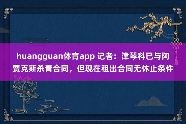 huangguan体育app 记者：津琴科已与阿贾克斯杀青合同，但现在租出合同无休止条件