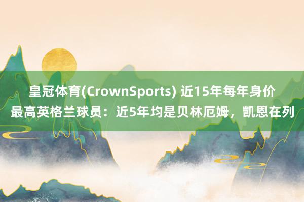 皇冠体育(CrownSports) 近15年每年身价最高英格兰球员：近5年均是贝林厄姆，凯恩在列