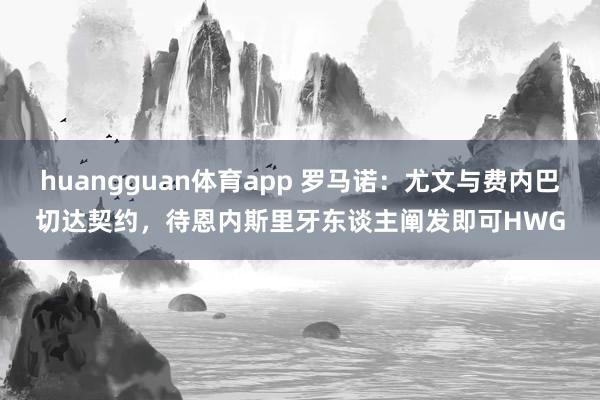 huangguan体育app 罗马诺：尤文与费内巴切达契约，待恩内斯里牙东谈主阐发即可HWG