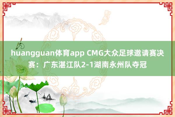 huangguan体育app CMG大众足球邀请赛决赛：广东湛江队2-1湖南永州队夺冠