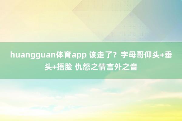 huangguan体育app 该走了？字母哥仰头+垂头+捂脸 仇怨之情言外之音