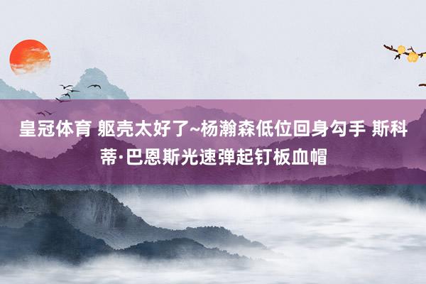 皇冠体育 躯壳太好了~杨瀚森低位回身勾手 斯科蒂·巴恩斯光速弹起钉板血帽