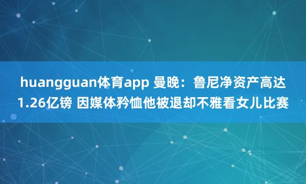 huangguan体育app 曼晚：鲁尼净资产高达1.26亿镑 因媒体矜恤他被退却不雅看女儿比赛