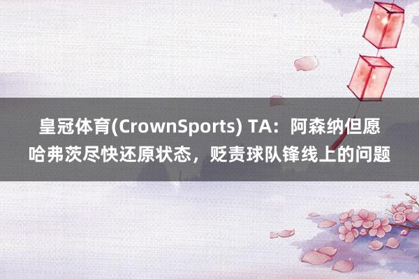 皇冠体育(CrownSports) TA：阿森纳但愿哈弗茨尽快还原状态，贬责球队锋线上的问题