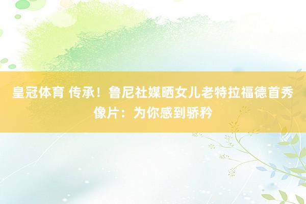 皇冠体育 传承！鲁尼社媒晒女儿老特拉福德首秀像片：为你感到骄矜