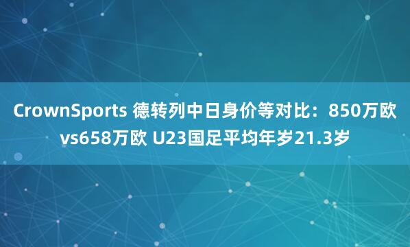 CrownSports 德转列中日身价等对比：850万欧vs658万欧 U23国足平均年岁21.3岁