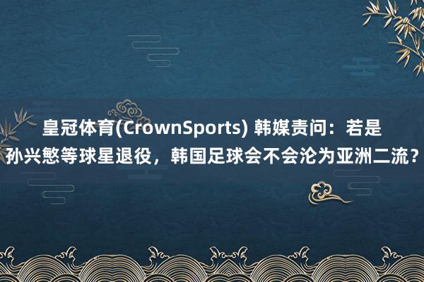 皇冠体育(CrownSports) 韩媒责问：若是孙兴慜等球星退役，韩国足球会不会沦为亚洲二流？