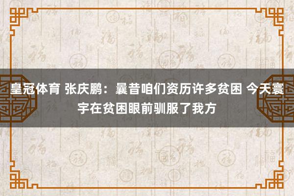 皇冠体育 张庆鹏：曩昔咱们资历许多贫困 今天寰宇在贫困眼前驯服了我方