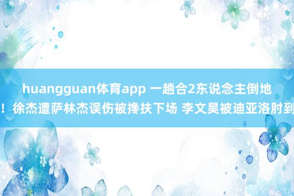 huangguan体育app 一趟合2东说念主倒地！徐杰遭萨林杰误伤被搀扶下场 李文昊被迪亚洛肘到