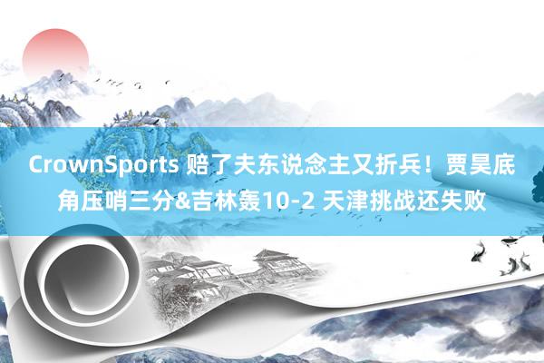 CrownSports 赔了夫东说念主又折兵！贾昊底角压哨三分&吉林轰10-2 天津挑战还失败