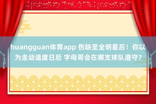 huangguan体育app 伤缺至全明星后！你以为走动适度日后 字母哥会在哪支球队遵守？