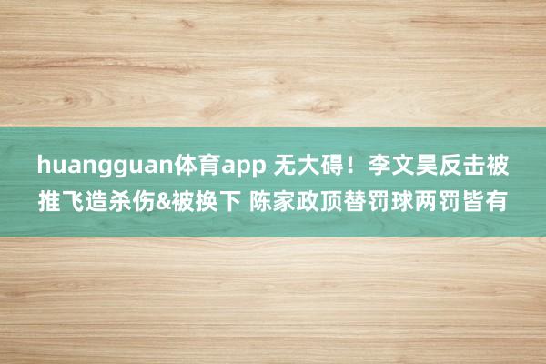 huangguan体育app 无大碍！李文昊反击被推飞造杀伤&被换下 陈家政顶替罚球两罚皆有