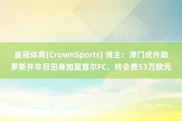 皇冠体育(CrownSports) 博主：津门虎外助罗斯并非目田身加盟首尔FC，转会费53万欧元