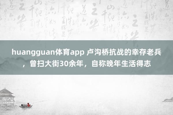 huangguan体育app 卢沟桥抗战的幸存老兵，曾扫大街30余年，自称晚年生活得志