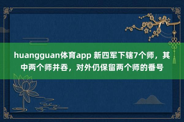 huangguan体育app 新四军下辖7个师，其中两个师并吞，对外仍保留两个师的番号