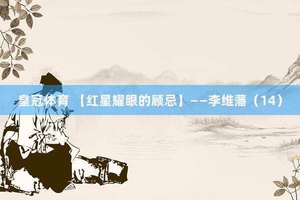 皇冠体育 【红星耀眼的顾忌】——李维藩（14）