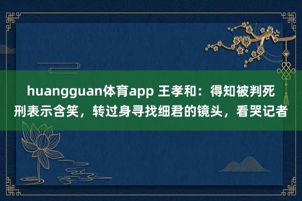 huangguan体育app 王孝和：得知被判死刑表示含笑，转过身寻找细君的镜头，看哭记者