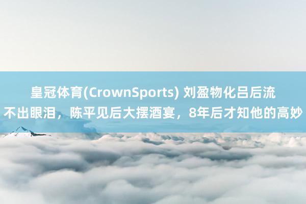 皇冠体育(CrownSports) 刘盈物化吕后流不出眼泪，陈平见后大摆酒宴，8年后才知他的高妙