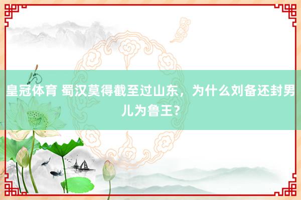 皇冠体育 蜀汉莫得截至过山东，为什么刘备还封男儿为鲁王？
