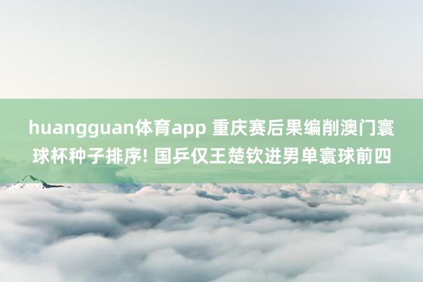 huangguan体育app 重庆赛后果编削澳门寰球杯种子排序! 国乒仅王楚钦进男单寰球前四