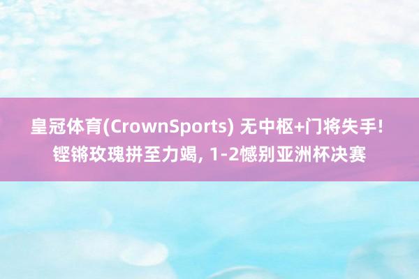 皇冠体育(CrownSports) 无中枢+门将失手! 铿锵玫瑰拼至力竭， 1-2憾别亚洲杯决赛