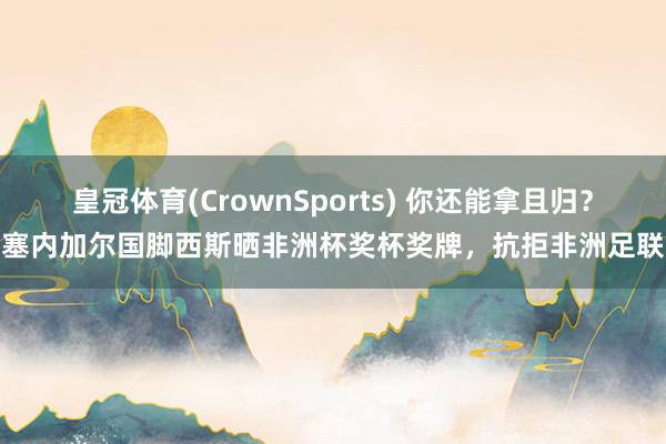 皇冠体育(CrownSports) 你还能拿且归？塞内加尔国脚西斯晒非洲杯奖杯奖牌，抗拒非洲足联