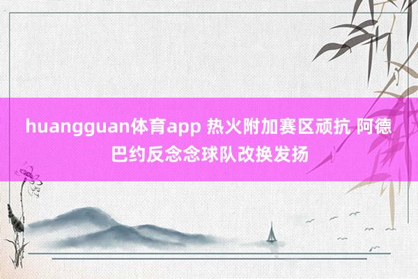 huangguan体育app 热火附加赛区顽抗 阿德巴约反念念球队改换发扬