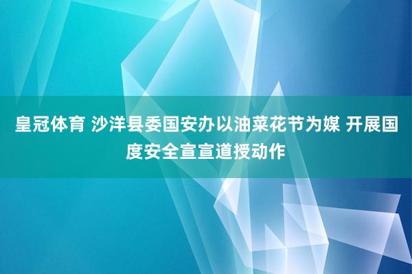 皇冠体育 沙洋县委国安办以油菜花节为媒 开展国度安全宣宣道授动作