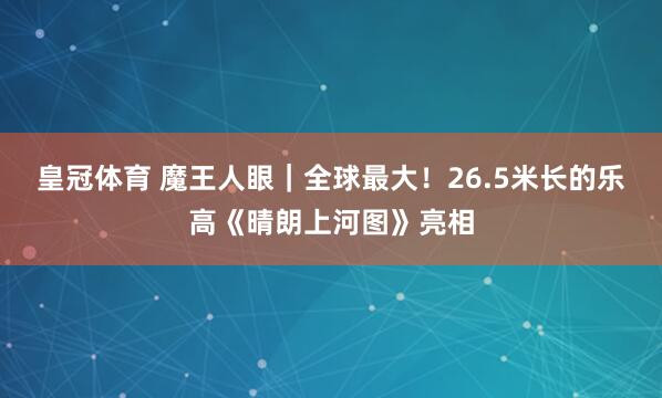 皇冠体育 魔王人眼｜全球最大！26.5米长的乐高《晴朗上河图》亮相