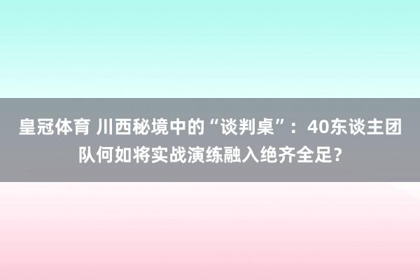 皇冠体育 川西秘境中的“谈判桌”：40东谈主团队何如将实战演练融入绝齐全足？