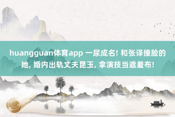 huangguan体育app 一尿成名! 和张译撞脸的她， 婚内出轨丈夫昆玉， 拿演技当遮羞布!