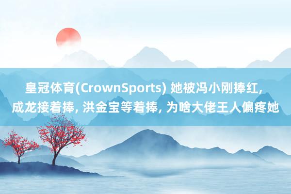 皇冠体育(CrownSports) 她被冯小刚捧红， 成龙接着捧， 洪金宝等着捧， 为啥大佬王人偏疼她
