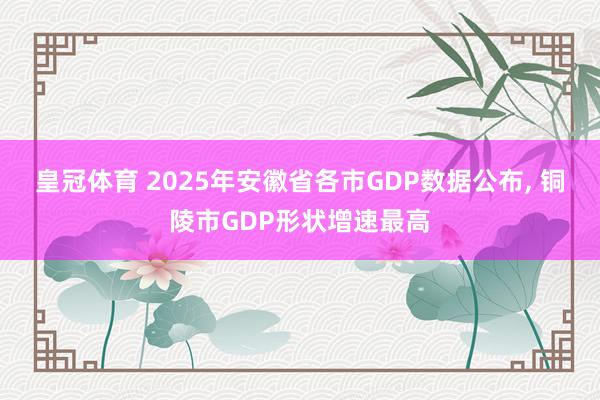 皇冠体育 2025年安徽省各市GDP数据公布， 铜陵市GDP形状增速最高