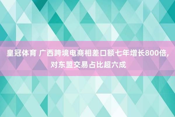 皇冠体育 广西跨境电商相差口额七年增长800倍， 对东盟交易占比超六成