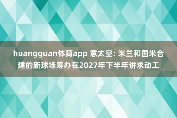 huangguan体育app 意太空: 米兰和国米合建的新球场筹办在2027年下半年讲求动工