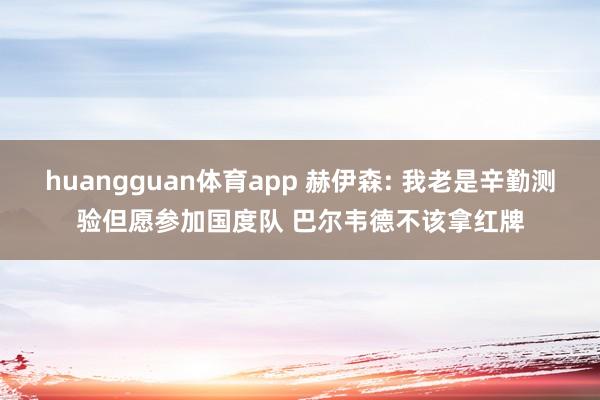 huangguan体育app 赫伊森: 我老是辛勤测验但愿参加国度队 巴尔韦德不该拿红牌