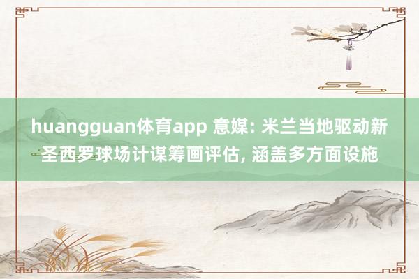 huangguan体育app 意媒: 米兰当地驱动新圣西罗球场计谋筹画评估， 涵盖多方面设施