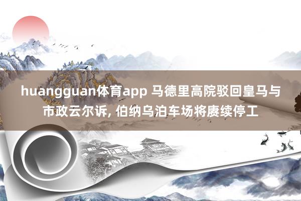 huangguan体育app 马德里高院驳回皇马与市政云尔诉， 伯纳乌泊车场将赓续停工