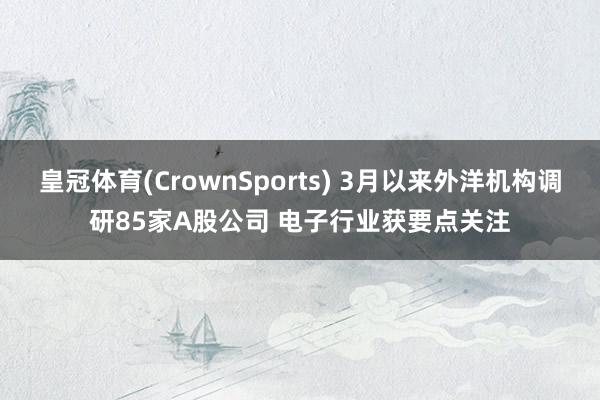 皇冠体育(CrownSports) 3月以来外洋机构调研85家A股公司 电子行业获要点关注
