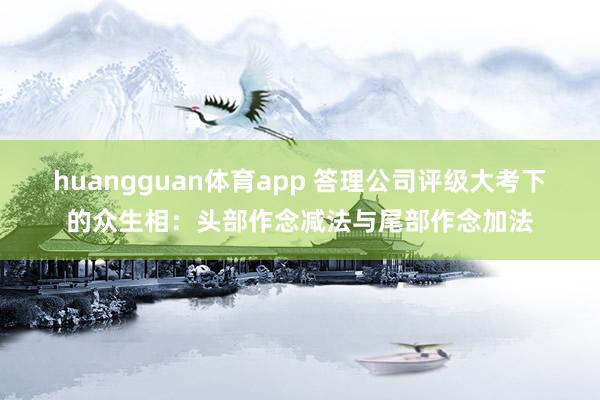 huangguan体育app 答理公司评级大考下的众生相：头部作念减法与尾部作念加法