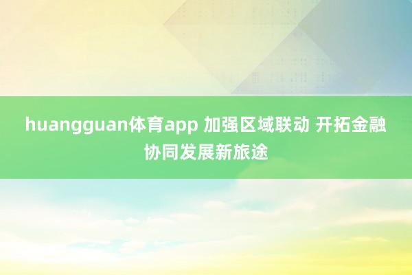 huangguan体育app 加强区域联动 开拓金融协同发展新旅途