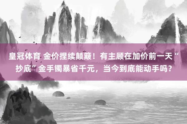 皇冠体育 金价捏续颠簸！有主顾在加价前一天“抄底”金手镯暴省千元，当今到底能动手吗？