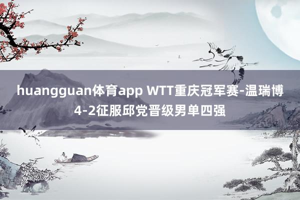 huangguan体育app WTT重庆冠军赛-温瑞博4-2征服邱党晋级男单四强
